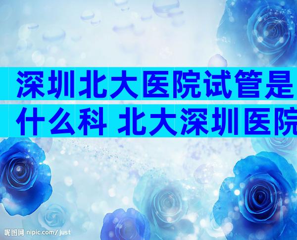 深圳北大医院试管是什么科 北大深圳医院试管婴儿哪个医生比较好
